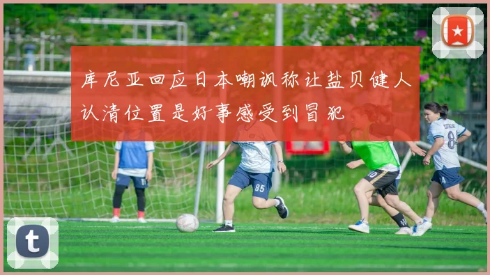 库尼亚回应日本嘲讽称让盐贝健人认清位置是好事感受到冒犯