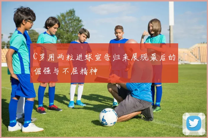 C罗用两粒进球宣告归来展现最后的倔强与不屈精神