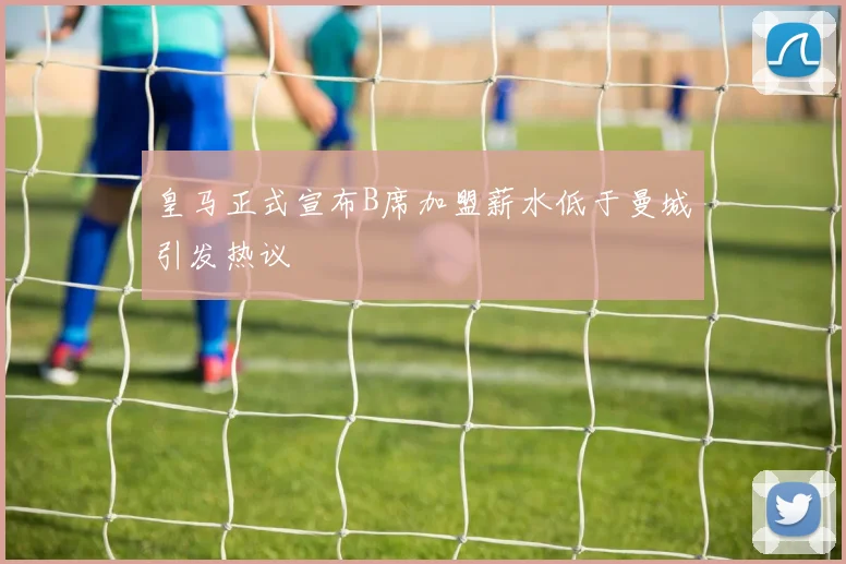 皇马正式宣布B席加盟薪水低于曼城引发热议