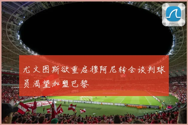 尤文图斯欲重启穆阿尼转会谈判球员渴望加盟巴黎