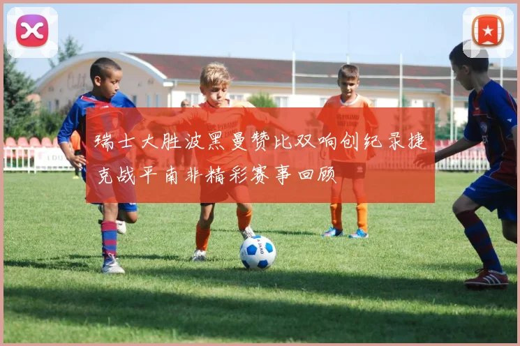 瑞士大胜波黑曼赞比双响创纪录捷克战平南非精彩赛事回顾