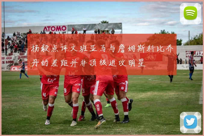 杨毅点评文班亚马与詹姆斯科比乔丹的差距并非顶级进攻明星
