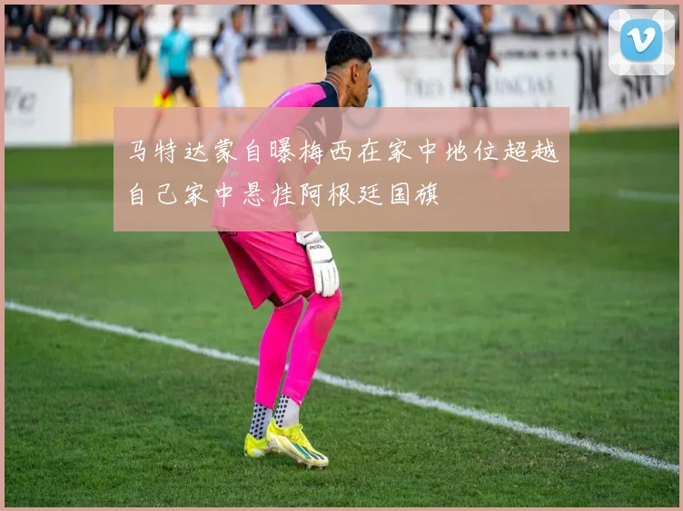 马特达蒙自曝梅西在家中地位超越自己家中悬挂阿根廷国旗