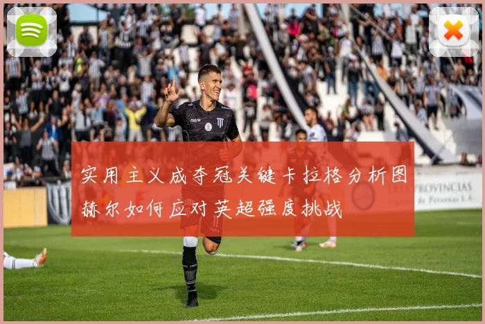 实用主义成夺冠关键卡拉格分析图赫尔如何应对英超强度挑战