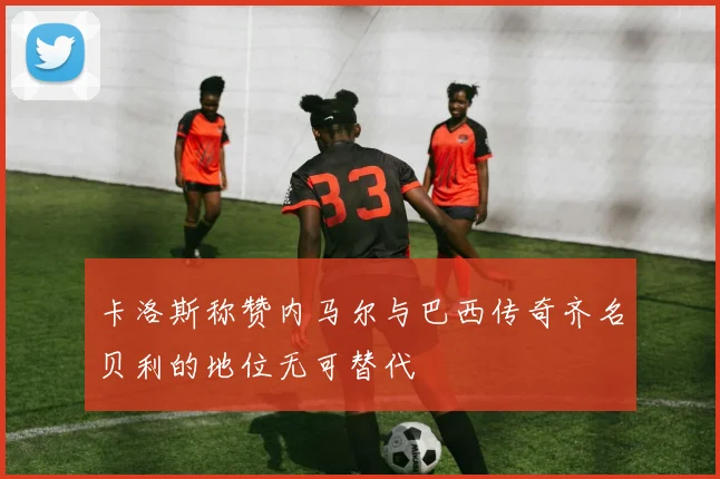 卡洛斯称赞内马尔与巴西传奇齐名贝利的地位无可替代