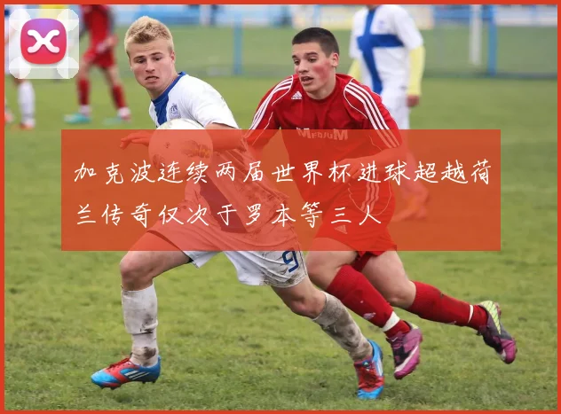 加克波连续两届世界杯进球超越荷兰传奇仅次于罗本等三人