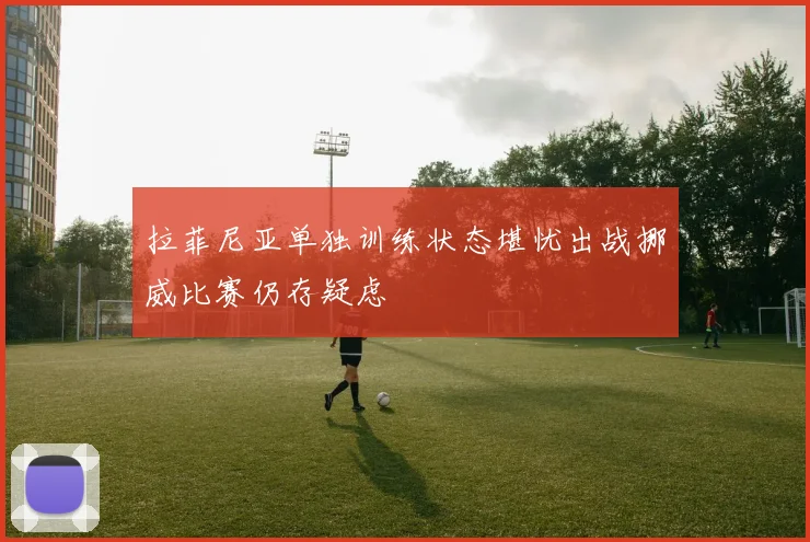 拉菲尼亚单独训练状态堪忧出战挪威比赛仍存疑虑