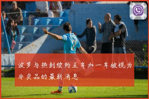 波罗与热刺续约五年加一年被视为非卖品的最新消息