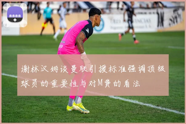 谢林汉姆谈曼联引援标准强调顶级球员的重要性与对M费的看法