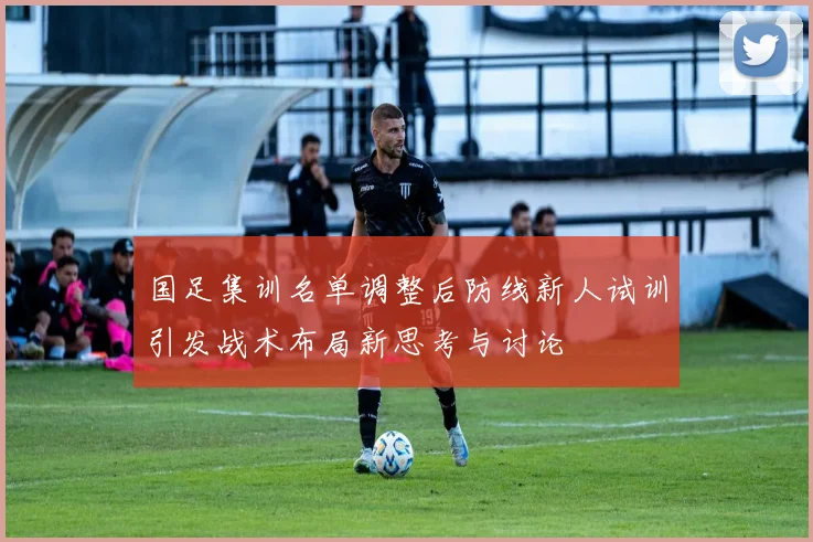 国足集训名单调整后防线新人试训引发战术布局新思考与讨论